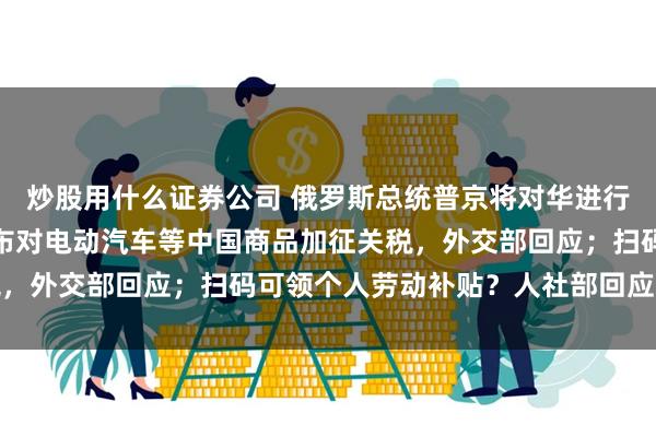 炒股用什么证券公司 俄罗斯总统普京将对华进行国事访问；拜登政府宣布对电动汽车等中国商品加征关税，外交部回应；扫码可领个人劳动补贴？人社部回应｜早报