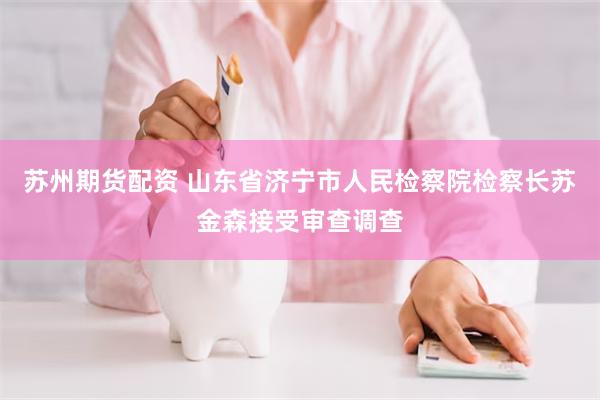 苏州期货配资 山东省济宁市人民检察院检察长苏金森接受审查调查