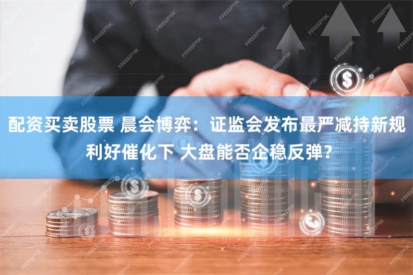 配资买卖股票 晨会博弈：证监会发布最严减持新规 利好催化下 大盘能否企稳反弹？