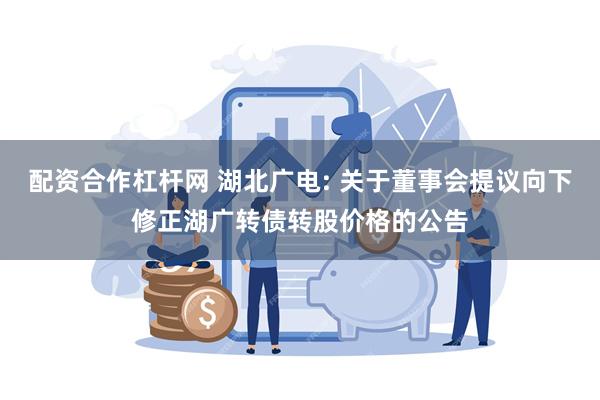 配资合作杠杆网 湖北广电: 关于董事会提议向下修正湖广转债转股价格的公告