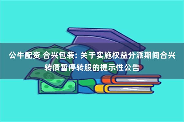 公牛配资 合兴包装: 关于实施权益分派期间合兴转债暂停转股的提示性公告