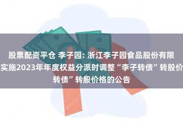 股票配资平仓 李子园: 浙江李子园食品股份有限公司关于实施2023年年度权益分派时调整“李子转债”转股价格的公告