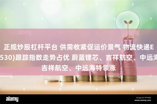 正规炒股杠杆平台 供需收紧促运价景气 物流快递ETF(516530)跟踪指数走势占优 蔚蓝锂芯、吉祥航空、中远海特领涨