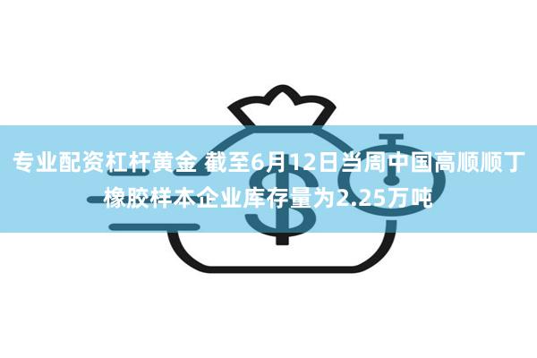 专业配资杠杆黄金 截至6月12日当周中国高顺顺丁橡胶样本企业库存量为2.25万吨