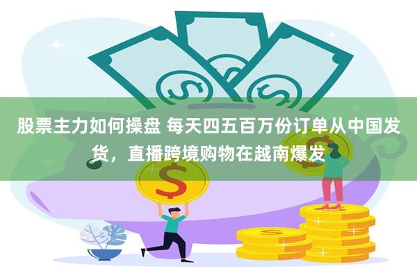 股票主力如何操盘 每天四五百万份订单从中国发货，直播跨境购物在越南爆发