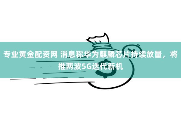 专业黄金配资网 消息称华为麒麟芯片持续放量，将推两波5G迭代新机