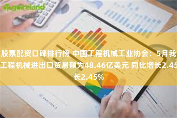 股票配资口碑排行榜 中国工程机械工业协会：5月我国工程机械进出口贸易额为48.46亿美元 同比增长2.45%