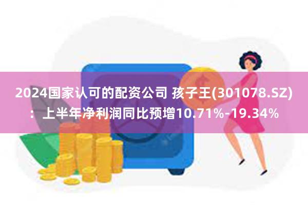 2024国家认可的配资公司 孩子王(301078.SZ)：上半年净利润同比预增10.71%-19.34%