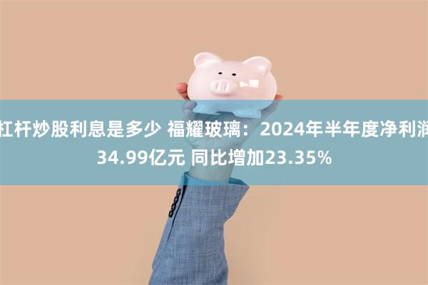 杠杆炒股利息是多少 福耀玻璃：2024年半年度净利润34.99亿元 同比增加23.35%