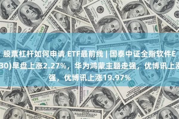 股票杠杆如何申请 ETF最前线 | 国泰中证全指软件ETF(515230)早盘上涨2.27%，华为鸿蒙主题走强，优博讯上涨19.97%