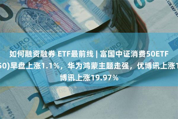 如何融资融券 ETF最前线 | 富国中证消费50ETF(515650)早盘上涨1.1%，华为鸿蒙主题走强，优博讯上涨19.97%