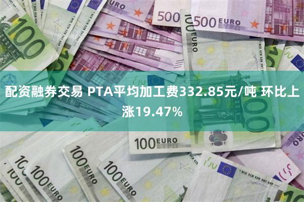 配资融券交易 PTA平均加工费332.85元/吨 环比上涨19.47%