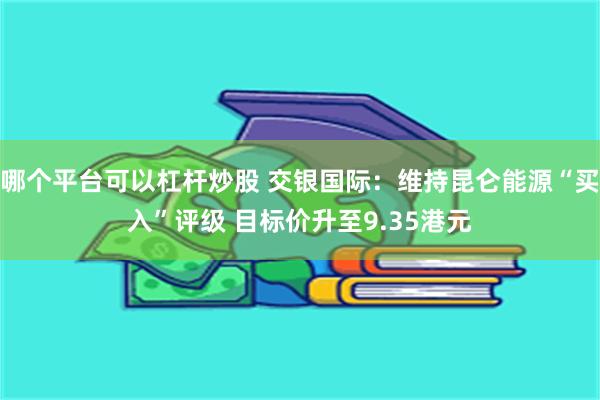 哪个平台可以杠杆炒股 交银国际：维持昆仑能源“买入”评级 目标价升至9.35港元