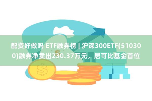 配资好做吗 ETF融券榜 | 沪深300ETF(510300)融券净卖出230.37万元，居可比基金首位