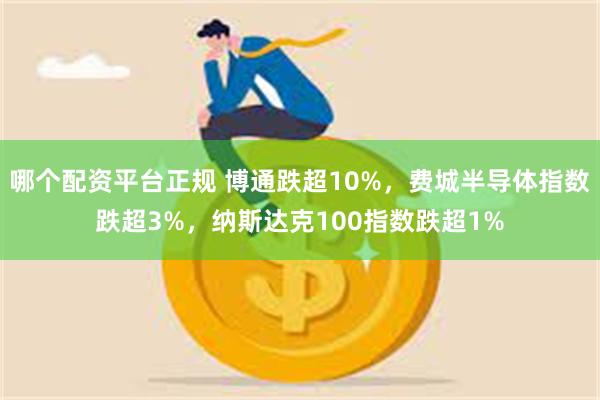 哪个配资平台正规 博通跌超10%，费城半导体指数跌超3%，纳斯达克100指数跌超1%