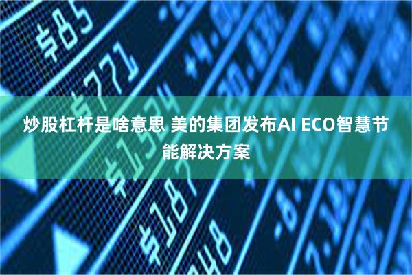 炒股杠杆是啥意思 美的集团发布AI ECO智慧节能解决方案