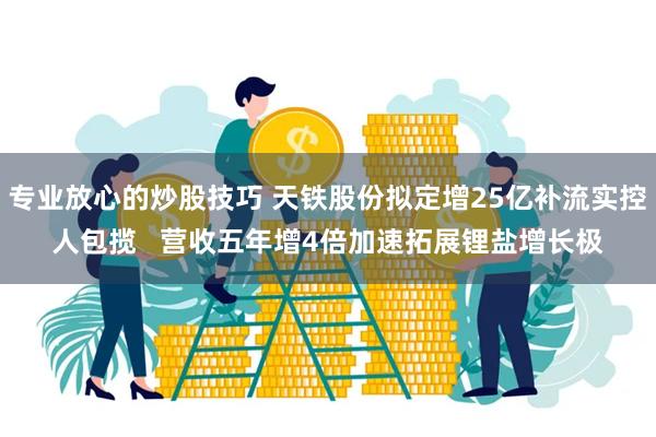 专业放心的炒股技巧 天铁股份拟定增25亿补流实控人包揽   营收五年增4倍加速拓展锂盐增长极