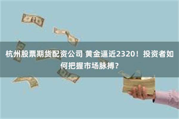 杭州股票期货配资公司 黄金逼近2320！投资者如何把握市场脉搏？