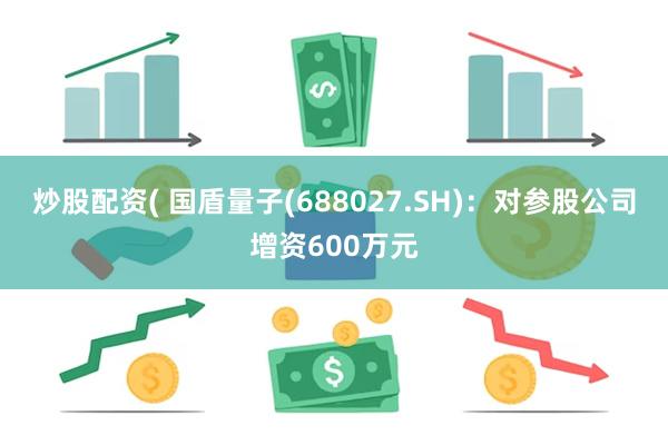 炒股配资( 国盾量子(688027.SH)：对参股公司增资600万元