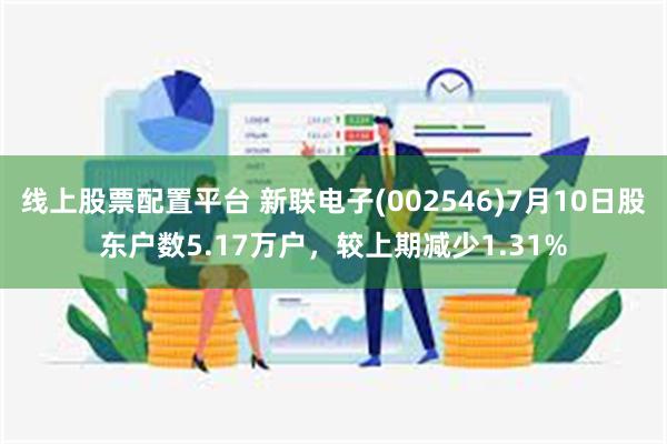 线上股票配置平台 新联电子(002546)7月10日股东户数5.17万户，较上期减少1.31%