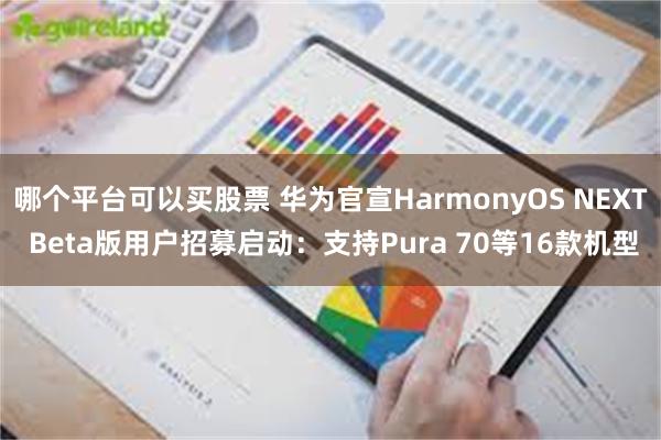 哪个平台可以买股票 华为官宣HarmonyOS NEXT Beta版用户招募启动：支持Pura 70等16款机型