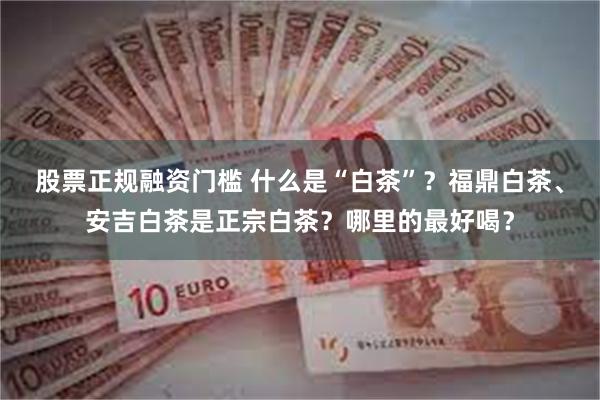 股票正规融资门槛 什么是“白茶”？福鼎白茶、安吉白茶是正宗白茶？哪里的最好喝？