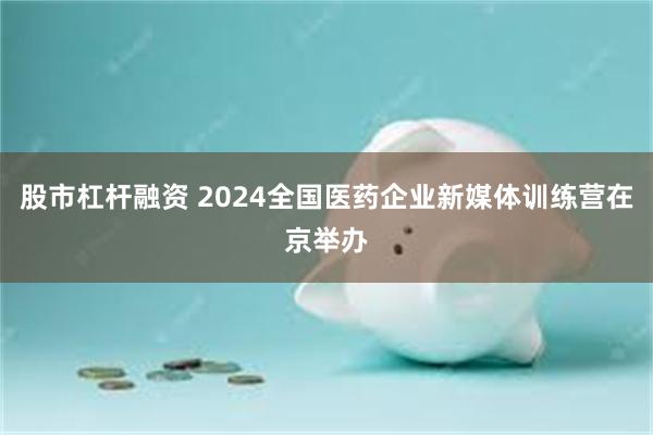 股市杠杆融资 2024全国医药企业新媒体训练营在京举办