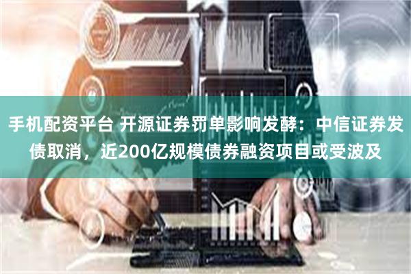 手机配资平台 开源证券罚单影响发酵：中信证券发债取消，近200亿规模债券融资项目或受波及