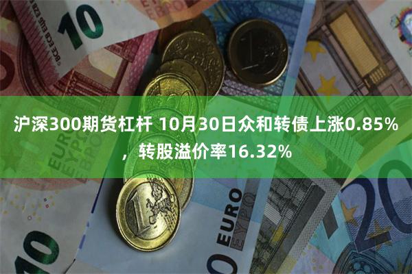 沪深300期货杠杆 10月30日众和转债上涨0.85%，转股溢价率16.32%