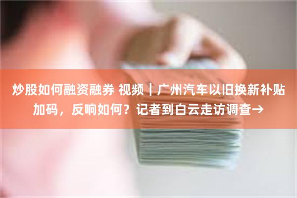 炒股如何融资融券 视频｜广州汽车以旧换新补贴加码，反响如何？记者到白云走访调查→