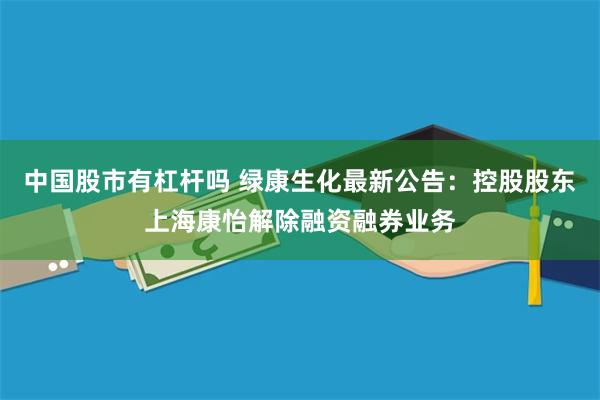 中国股市有杠杆吗 绿康生化最新公告：控股股东上海康怡解除融资融券业务