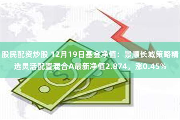 股民配资炒股 12月19日基金净值：景顺长城策略精选灵活配置混合A最新净值2.874，涨0.45%