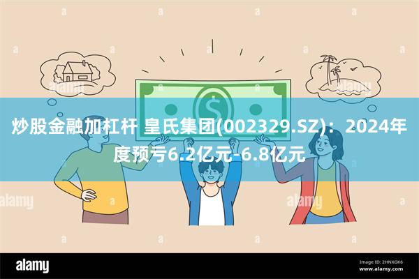 炒股金融加杠杆 皇氏集团(002329.SZ)：2024年度预亏6.2亿元-6.8亿元