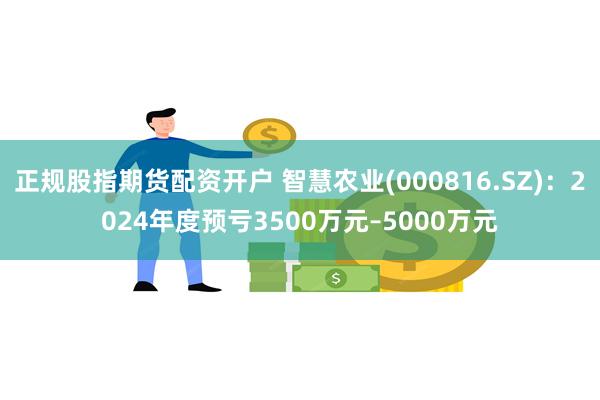 正规股指期货配资开户 智慧农业(000816.SZ)：2024年度预亏3500万元–5000万元