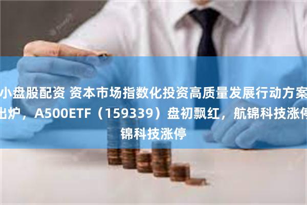 小盘股配资 资本市场指数化投资高质量发展行动方案出炉，A500ETF（159339）盘初飘红，航锦科技涨停