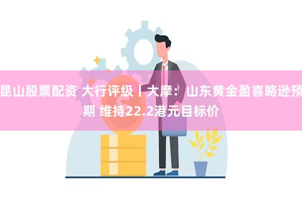 昆山股票配资 大行评级丨大摩：山东黄金盈喜略逊预期 维持22.2港元目标价