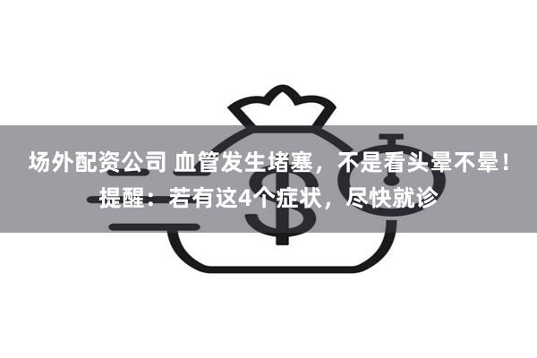 场外配资公司 血管发生堵塞，不是看头晕不晕！提醒：若有这4个症状，尽快就诊