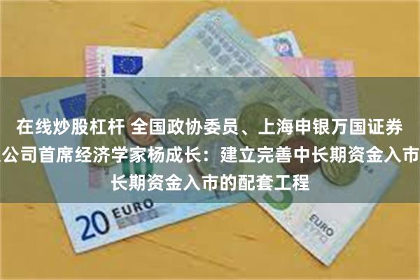 在线炒股杠杆 全国政协委员、上海申银万国证券研究所有限公司首席经济学家杨成长：建立完善中长期资金入市的配套工程