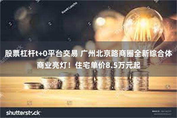 股票杠杆t+0平台交易 广州北京路商圈全新综合体商业亮灯！住宅单价8.5万元起