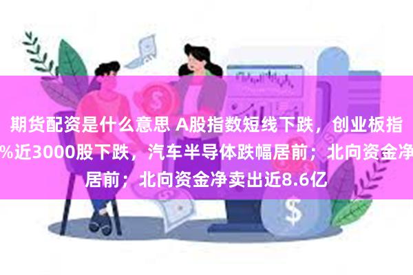 期货配资是什么意思 A股指数短线下跌，创业板指跌幅扩大至1%近3000股下跌，汽车半导体跌幅居前；北向资金净卖出近8.6亿