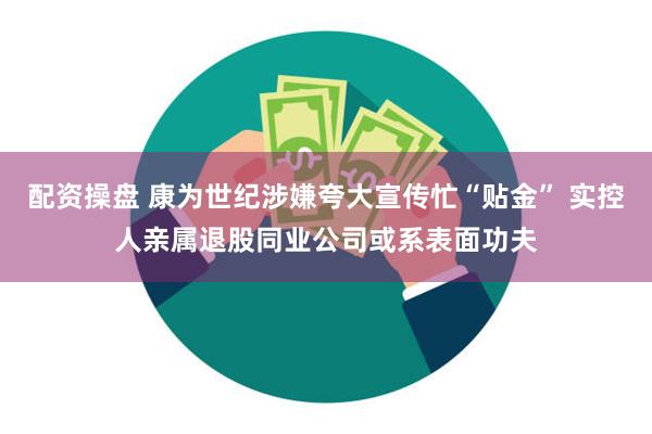 配资操盘 康为世纪涉嫌夸大宣传忙“贴金” 实控人亲属退股同业公司或系表面功夫